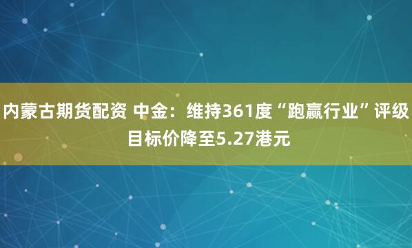 内蒙古期货配资 中金：维持361度“跑赢行业”评级 目标价降至5.27港元
