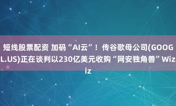 短线股票配资 加码“AI云”！传谷歌母公司(GOOGL.US)正在谈判以230亿美元收购“网安独角兽”Wiz